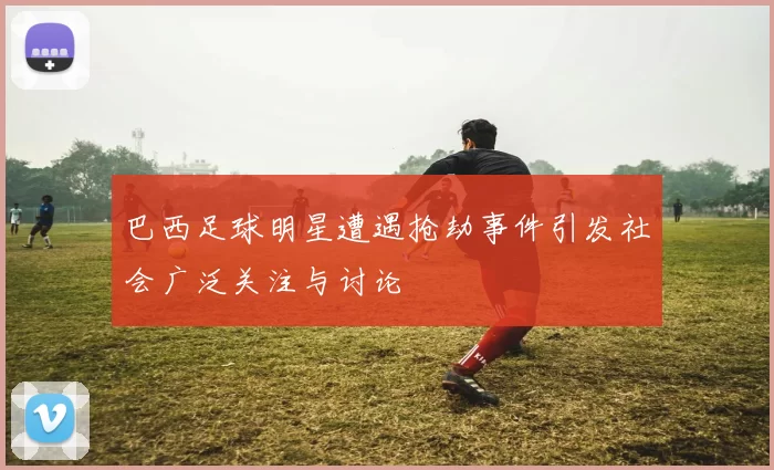 巴西足球明星遭遇抢劫事件引发社会广泛关注与讨论