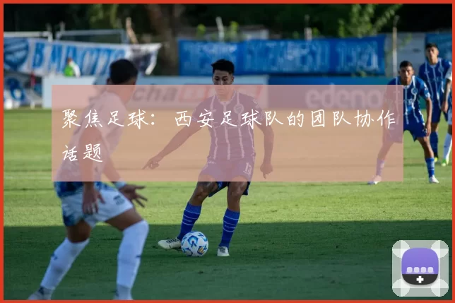 聚焦足球：西安足球队的团队协作话题