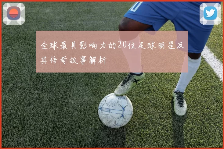 全球最具影响力的20位足球明星及其传奇故事解析