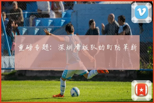 重磅专题：深圳滑板队的盯防革新