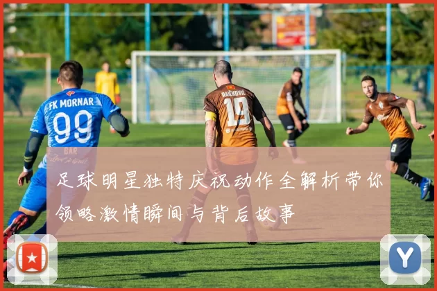 足球明星独特庆祝动作全解析带你领略激情瞬间与背后故事