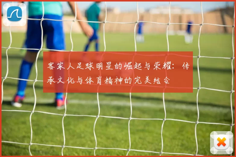 客家人足球明星的崛起与荣耀：传承文化与体育精神的完美结合