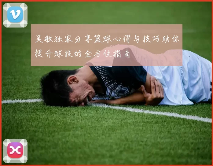 吴敏独家分享篮球心得与技巧助你提升球技的全方位指南