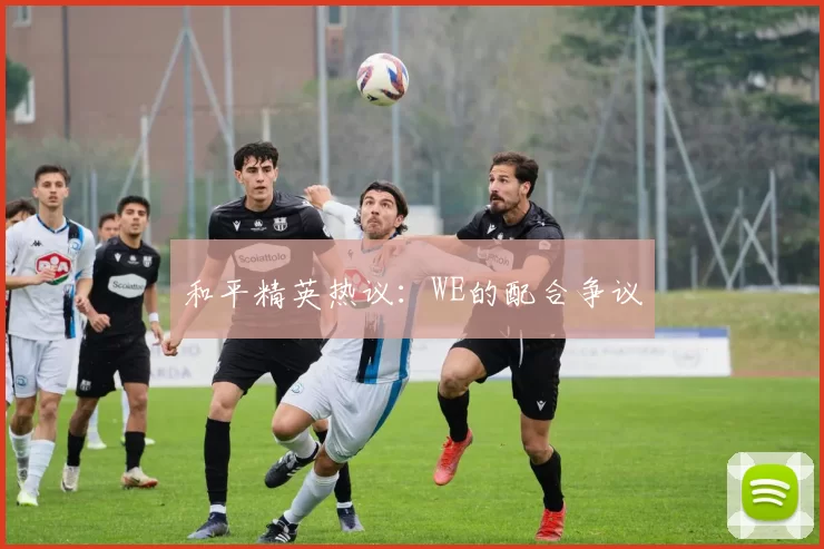 和平精英热议：WE的配合争议