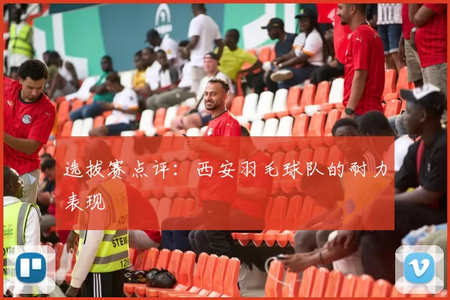 选拔赛点评：西安羽毛球队的耐力表现